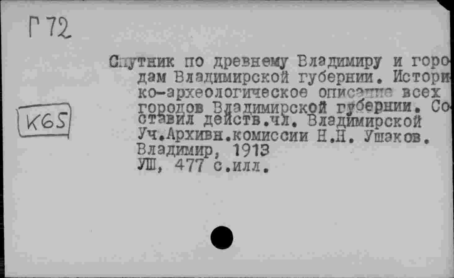 ﻿Спутник по древнему Владимиру и горо дам Владимирской губернии. Истори ко-археологическое описачтт-> всех ——д	городов Владимирской губернии. Со
K&S	ставйл действ.чл. Владимирской
-——I	Уч.Архивн.комиссии Н.Н. Ушаков.
Владимир, 1913 УШ, 477 с.илл.